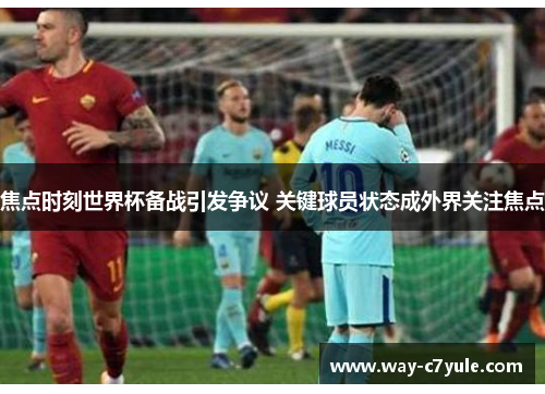 焦点时刻世界杯备战引发争议 关键球员状态成外界关注焦点