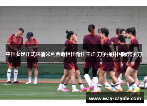 中国女足正式聘请米利西奇担任新任主帅 力争提升国际竞争力