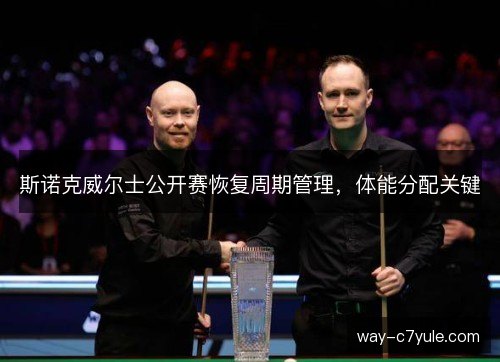 斯诺克威尔士公开赛恢复周期管理,体能分配关键 斯诺克威尔士公开赛恢复周期管理,体能分配关键